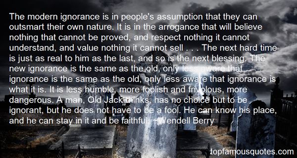 The modern ignorance is in people's assumption that they can outsmart their own nature. It is in the arrogance that will believe nothing that cannot be proved, ... Wendell berry