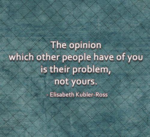 The opinion which other people have of you is their  problem, not yours. Elisabeth Kubler-Ross