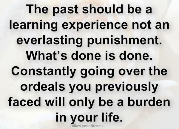The past should be a learning experience not an everlasting punishment. What’s done is done. Constantly going over the ore deals you previously faced will only be a burden in your life.