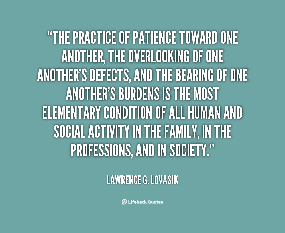 The practice of patience toward one another, the overlooking of one another's defects, and the bearing of one another's burdens is the most elementary ... Lawrence G. Lovasik