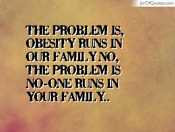 The problem is that obesity runs in my family.No... the problem is that nobody runs in your family