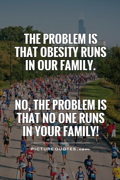 The problem is that obesity runs in our family. No, the problem is that no one runs in your family