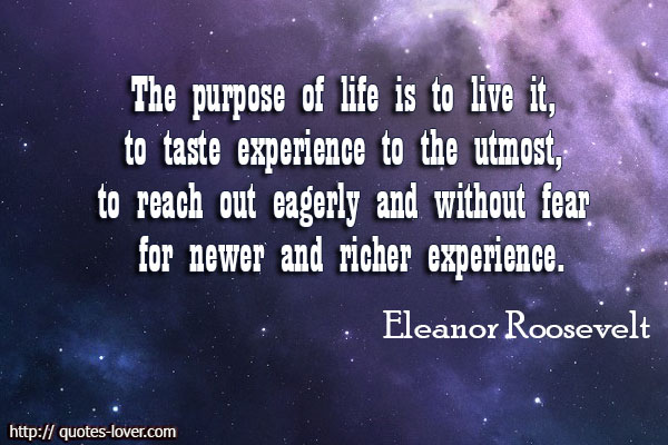 The purpose of life is to live it, to taste experience to the utmost, to reach out eagerly and without fear for newer and richer experience. Eleanor Roosevelt