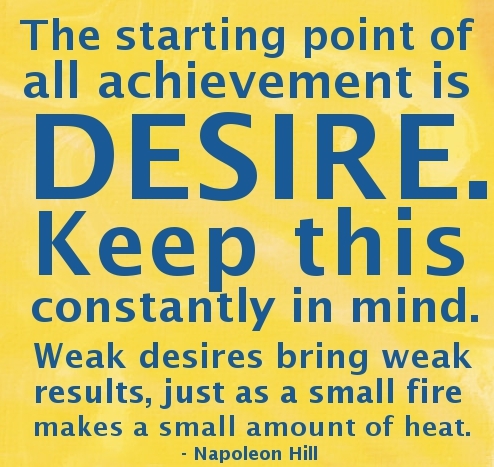 The starting point of all achievement is DESIRE. Keep  this constantly in mind. Weak desire brings weak results, just  as a small fire makes a small amount of heat ... Napoleon  Hill
