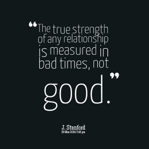 The true strength of any relationship is measured in bad times not good. J. Stanford