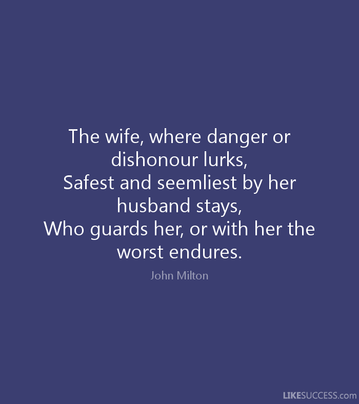 The wife, where danger or dishonor lurks, safest and seemliest by her husband stays, who guards her, or with her the worst endures. John Milton