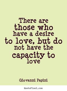 There are those who have a desire to love, but do not  have the capacity to love. Giovanni Papini