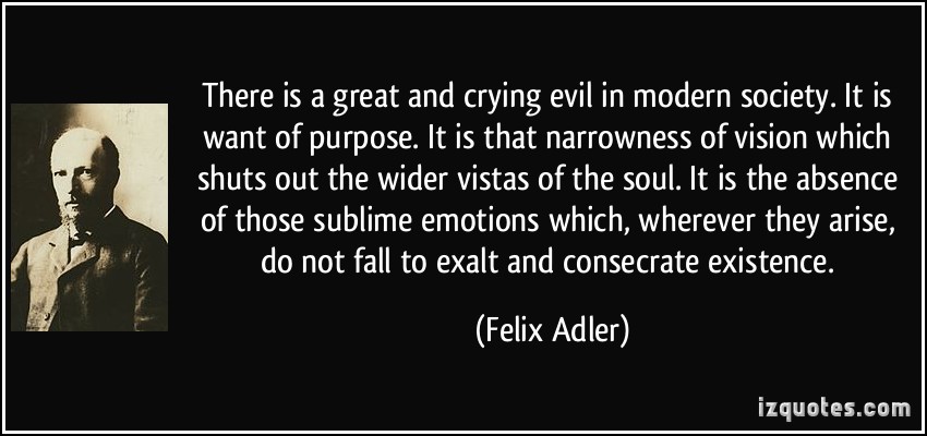 There is a great and crying evil in modern society. It is want of purpose. It is that narrowness of vision which shuts out the wider vistas of the soul. It is the ... Felix Adler