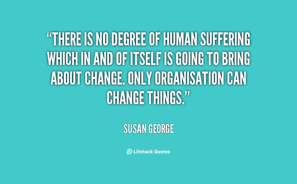 There is no degree of human suffering which in and of itself is going to bring about change. Only organisation can change things. Susan George