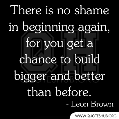 There is no shame in beginning again, for you get a chance to build bigger and better than before.  Leon Brown.