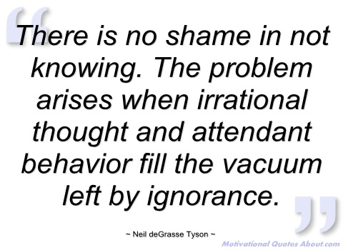 There is no shame in not knowing. The problem arises when irrational thought and attendant behavior fill the vacuum left by ignorance. Neil deGrasse Tyson