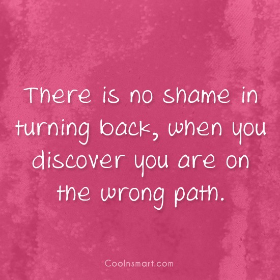 There is no shame in turning back, when you discover you are on the wrong path.
