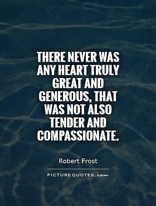 There never was any heart truly great and generous, that was not also tender and compassionate.Robert Frost