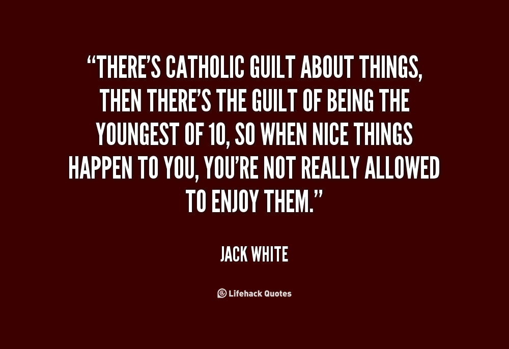 There's Catholic guilt about things, then there's the guilt of being the youngest of 10, so when nice things happen to you, you're not really allowed to enjoy them. Jack White
