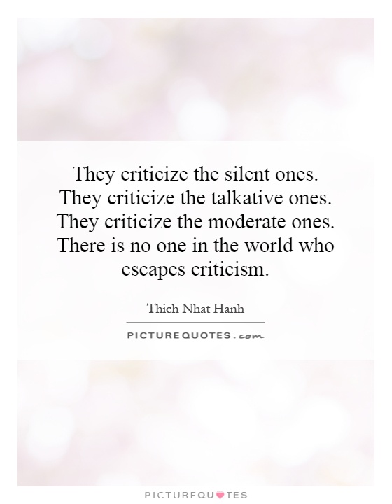 They criticize the silent ones. They criticize the  talkative ones. They criticize the moderate ones. There is no one  in the world who escapes criticism. Thich Nhat Hanh