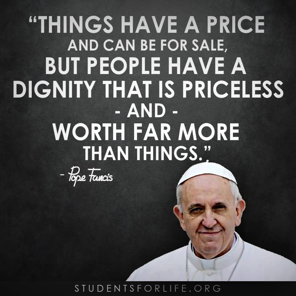 Things have a price and can be for sale. But people have a dignity that is priceless and worth far more things. Pope Francis