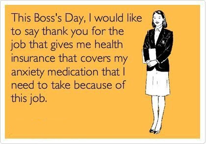 This Boss Day I Would Like To Say Thank You For The Job That Gives Me Health Insurance That Covers My Anxiety medication That I Need To Take Because Of This Job.