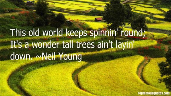 This old world keeps spinnin' round. It's a wonder tall  trees ain't layin' down - Neil Young
