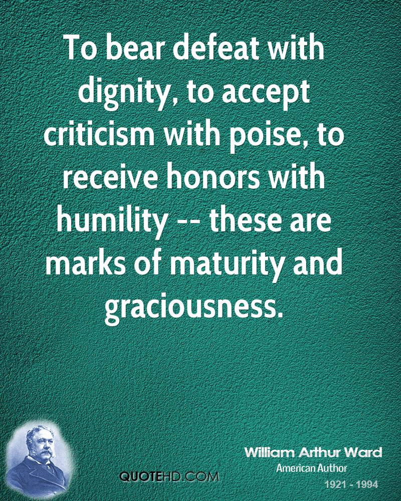 To bear defeat with dignity, to accept criticism with poise, to receive honors with humility -- these are marks of maturity and graciousness. William Arthur Ward