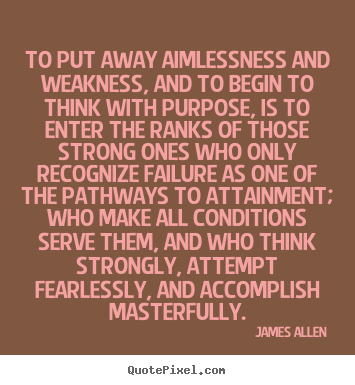 To put away aimlessness and weakness, and to begin to think with purpose, is to enter the ranks of those strong ones who only recognize failure as one of the pathways to..... James Allen