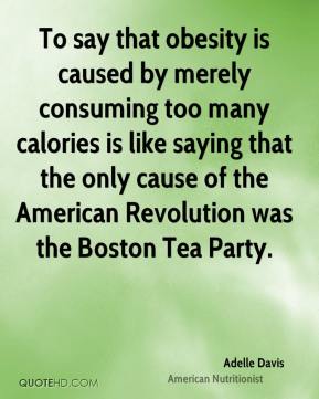 To say that obesity is caused by merely consuming too many calories is like saying that the only cause of the American Revolution was the ...  Adelle Davis