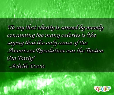 To say that obesity is caused by merely consuming too many calories is like saying that the only cause of the American Revolution was the Boston Tea Party. Adelle Davis