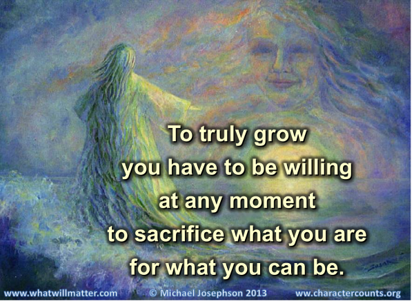 To truly grow, you have to be willing at any moment to sacrifice what you are for what you can be.
