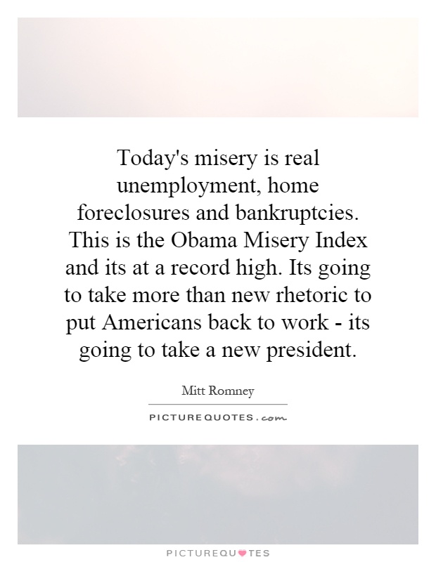 Today's misery is real unemployment, home foreclosures and bankruptcies. This is the Obama Misery Index and its at a record high. Its going to take more than ... - MItt Romney