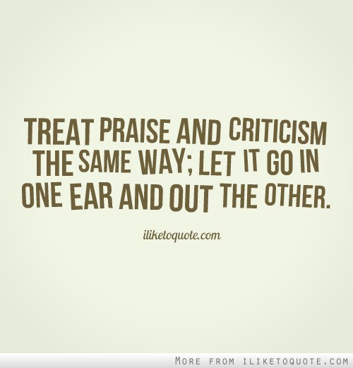 Treat praise and criticism the same way_ let it go in  one ear and out the other.
