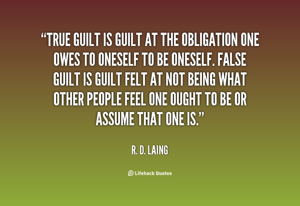 True guilt is guilt at the obligation one owes to oneself to be oneself. False guilt is guilt felt at not being what other people feel one ought to be or assume that one is. R.D. Laing