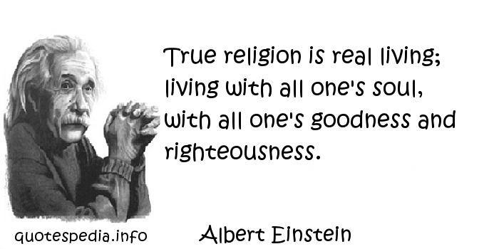 True religion is real living; living with all one's soul, with all one's goodness and righteousness. Albert Einstein