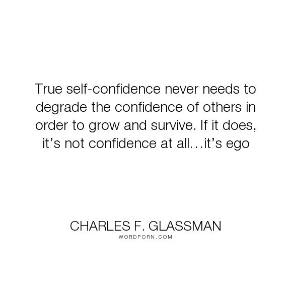 True self-confidence never needs to degrade the confidence of others in order to grow. If it does, it's not confidence at all…it's ego. Charles F. Glassman