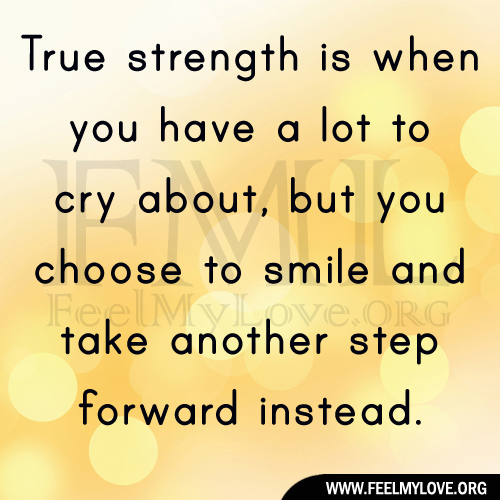 True strength is when you have a lot to cry about, but you choose to smile and take another step forward instead.