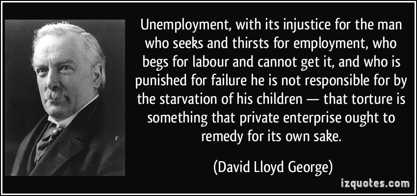 Unemployment, with its injustice for the man who seeks and thirsts for employment, who begs for labour and cannot get it, and who is punished for failure he is ... - David Lloyd George