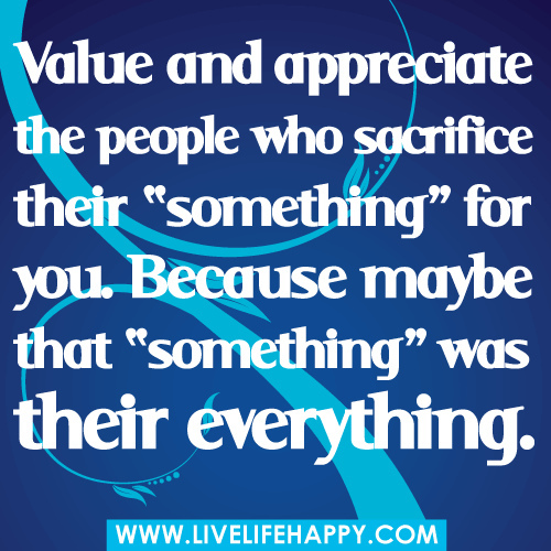 Value and appreciate the people who sacrifice their 'something'for you. Because maybe that'something' was their everything