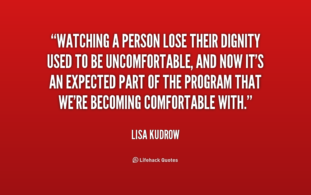 Watching a person lose their dignity used to be uncomfortable, and now it's an expected part of the program that we're becoming comfortable with. Lisa Kudrow