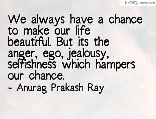 We always have a chance to make our life beautiful. But its the anger, ego, jealousy, selfishness which hampers our chance.  Anurag Prakash Ray