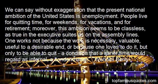 We can say without exaggeration that the present national ambition of the United States is unemployment. People live for quitting time, for weekends, ... - Wendell Berry