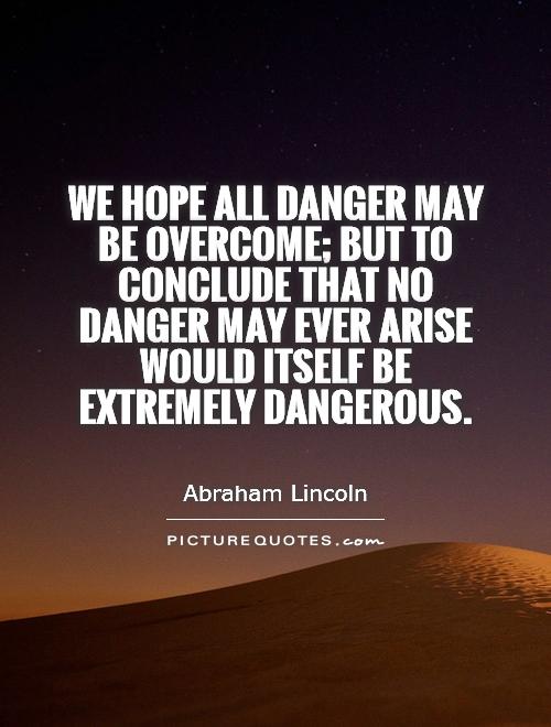 We hope all dangers may be overcome; but to conclude that no danger may ever arise, would itself be extremely dangerous. Abraham Lincoln