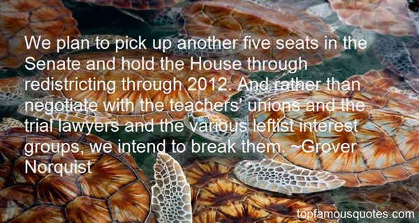 We plan to pick up another five seats in the Senate and hold the House through redistricting through 2012. And rather than negotiate with the teachers' unions ... - Grover Norquist