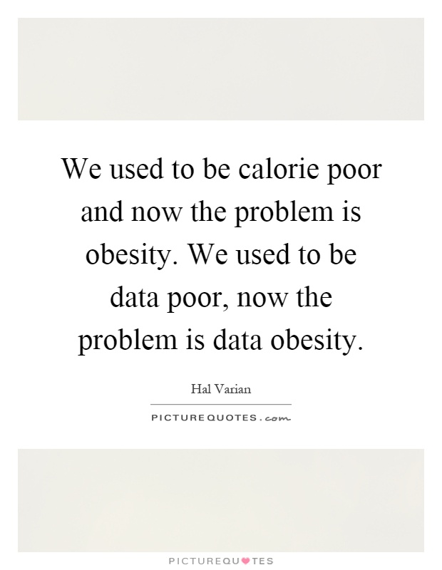 We used to be calorie poor and now the problem is obesity. We used to be data poor, now the problem is data obesity. Hal Varian