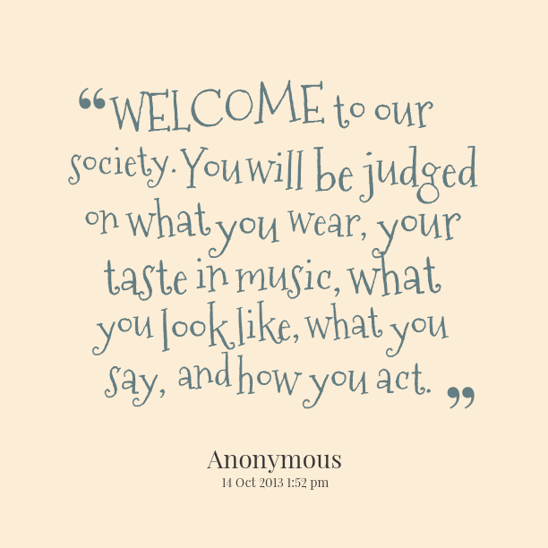 Welcome to our society. You will be judged on what you wear, your taste in music, what you look like, and how you act