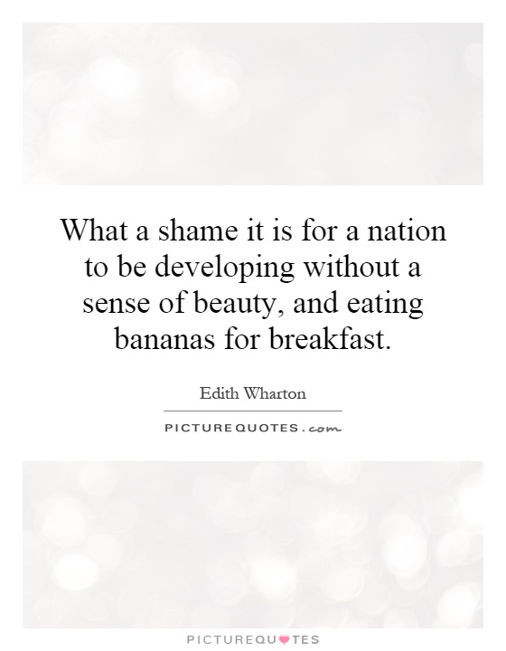 What a shame it is for a nation to be developing without a sense of beauty, and eating bananas for breakfast. Edith Wharton