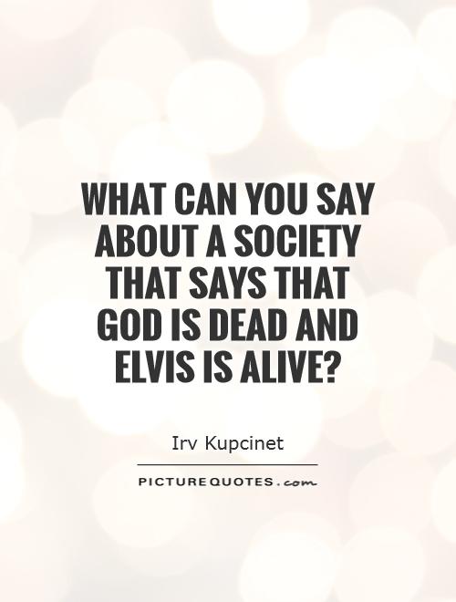 What can you say about a society that says that God is dead and Elvis is alive1 Irv Kupcinet