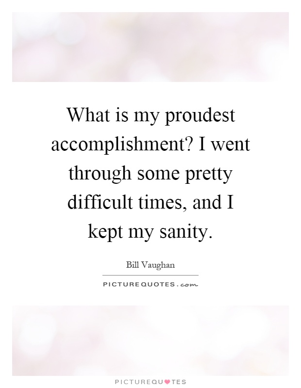 What is my proudest accomplishment1 I went through some pretty difficult times, and I kept my sanity. Bill Vaughan