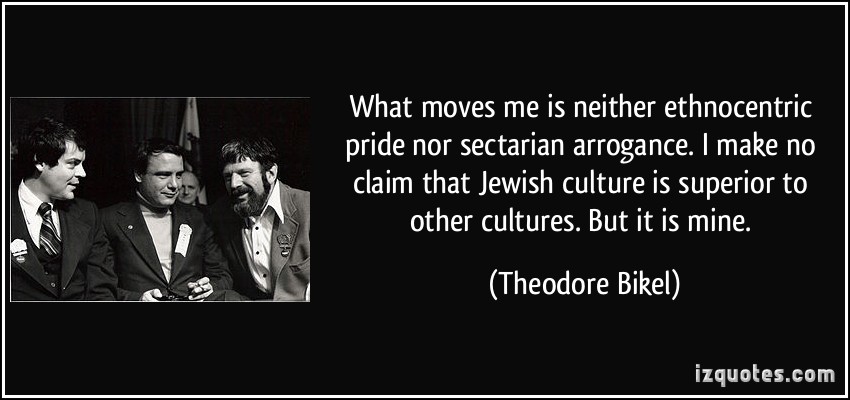 What moves me is neither ethnocentric pride nor sectarian arrogance. I make no claim that Jewish culture is superior to other cultures. But it is mine. Theodore Bikel