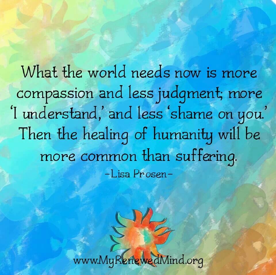 What the world needs now is more compassion and less judgement, more 'I understand' and less 'shame on you'. Then the healing of humanity will be more ... Lisa Prosen
