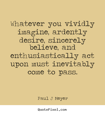 Whatever You Vividly Imagine Ardently Desire Sincerely  Believe And Enthusiastically Act Upon Must Inevitably Come To  Pass. Paul J. Neyer