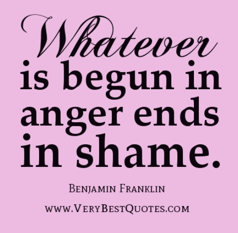 Whatever is begun in anger ends in shame. Benjamin Franklin