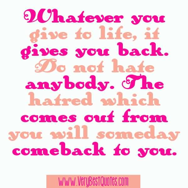 Whatever you give to life, it gives you back. Do not hate anybody. The hatred which comes out from you will someday comeback to you